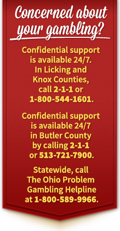 Concerned about your gambling? Confidential support is available 24/7. In Licking and Knox Counties, call 2-1-1 or 1-800-544-1601. Confidential support is available 24/7 in Butler County by calling 2-1-1 or 513-721-7900. Statewide, call The Ohio Problem Gambling Helpline at 1-800-589-9966.